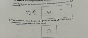 Dash, Newman projection and sa
1. Draw the Newman and sawhorse projections that represent the wedge-and- dash
drawing below.
OH
H3CH2C
H
Br H
CH3
2. View a butane molecule along the C1-C2 bond and provide a Newman projection
of the lowest energy conformer (most stable).