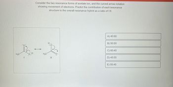 No.
H3C
1
Consider the two resonance forms of acetate ion, and the curved arrow notation
showing movement of electrons. Predict the contribution of each resonance
structure to the overall resonance hybrid as a ratio of 1:II.
H₂C
||
A) 40:60
B) 50:50
C) 60:40
D) 45:55
E) 55:45