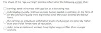 The shape of the "age-earnings" profiles reflect all of the following, except that:
earnings tend to increase with age but at a deceasing rate.
individuals generally continue to make human capital investments in the form of
on-the-job training and work experience once they have entered the labour
force.
the earnings of individuals with higher levels of education are generally higher
than those with fewer years of education.
older, more experienced workers have higher wage profiles than younger
workers.
