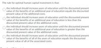 The rule for optimal human capital investment is that:
the individual should increase years of education until the discounted present
value of the benefits of an additional year of education equals the discounted
present value of the additional costs.
the individual should increase years of education until the discounted present
value of the benefits of an additional year of education is less than the
discounted present value of the additional costs.
the individual should increase years of education until the discounted present
value of the benefits of an additional year of education is greater than the
discounted present value of the additional costs.
the individual should increase years of education until the discounted present
value of the benefits of all of the years of education equals the discounted
present value of all of the associated costs.
