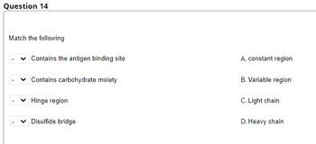 Question 14
Match the following
Contains the antigen binding site
Contains carbohydrate moiety
✓ Hinge region
Disulfide bridge
A. constant region
B. Variable region
C. Light chain
D. Heavy chain