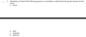 5. Substitution of which of the following groups on a cycloalkane would result in the greatest amount of steric
strain?
a. bromo
b. ethyl
c. isopropyl
d. hydroxyl