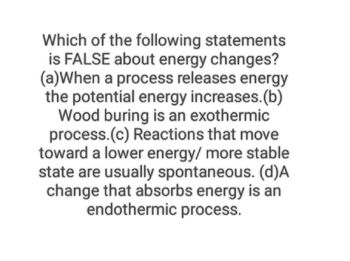 Which of the following statements
is FALSE about energy changes?
(a) When a process releases energy
the potential energy increases. (b)
Wood buring is an exothermic
process. (c) Reactions that move
toward a lower energy/ more stable
state are usually spontaneous. (d)A
change that absorbs energy is an
endothermic process.