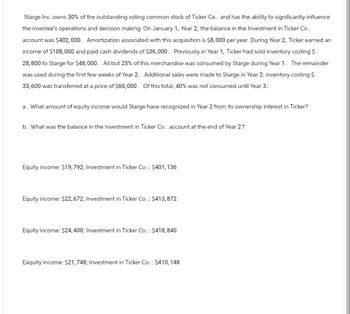 Starge Inc. owns 30% of the outstanding voting common stock of Ticker Co. and has the ability to significantly influence
the investee's operations and decision making. On January 1, Year 2, the balance in the Investment in Ticker Co.
account was $402,000. Amortization associated with this acquisition is $8,000 per year. During Year 2, Ticker earned an
income of $108,000 and paid cash dividends of $36,000. Previously in Year 1, Ticker had sold inventory costing $
28,800 to Starge for $48,000. All but 25% of this merchandise was consumed by Starge during Year 1. The remainder
was used during the first few weeks of Year 2. Additional sales were made to Starge in Year 2; inventory costing $
33,600 was transferred at a price of $60,000. Of this total, 40% was not consumed until Year 3.
a. What amount of equity income would Starge have recognized in Year 2 from its ownership interest in Ticker?
b. What was the balance in the Investment in Ticker Co. account at the end of Year 2?
Equity income: $19,792; Investment in Ticker Co.: $401,136
Equity income: $22, 672; Investment in Ticker Co.: $413,872
Equity income: $24,400; Investment in Ticker Co.: $418,840
Eaquity income: $21,748; Investment in Ticker Co.: $410,148