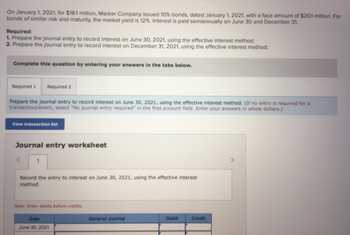 On January 1, 2021, for $18.1 million, Marker Company issued 10% bonds, dated January 1, 2021, with a face amount of $20.1 million. For
bonds of similar risk and maturity, the market yield is 12%. Interest is paid semiannually on June 30 and December 31.
Required:
1. Prepare the journal entry to record interest on June 30, 2021, using the effective interest method.
2. Prepare the journal entry to record interest on December 31, 2021, using the effective interest method.
Complete this question by entering your answers in the tabs below.
Required 1 Required 2
Prepare the journal entry to record interest on June 30, 2021, using the effective interest method. (If no entry is required for a
transaction/event, select "No journal entry required" in the first account field. Enter your answers in whole dollars.)
View transaction list
Journal entry worksheet
1
Record the entry to interest on June 30, 2021, using the effective interest
method.
Note: Enter debits before credits.
Date
June 30, 2021
General Journal
Debit
Credit