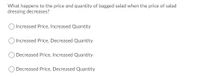 What happens to the price and quantity of bagged salad when the price of salad
dressing decreases?
Increased Price, Increased Quantity
Increased Price, Decreased Quantity
O Decreased Price, Increased Quantity
Decreased Price, Decreased Quantity
