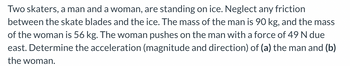 **Problem Statement:**

Two skaters, a man and a woman, are standing on ice. Neglect any friction between the skate blades and the ice. The mass of the man is 90 kg, and the mass of the woman is 56 kg. The woman pushes on the man with a force of 49 N due east. Determine the acceleration (magnitude and direction) of (a) the man and (b) the woman.

**Solution Approach:**

1. **Given Data:**
   - Mass of the man (\( m_m \)): 90 kg
   - Mass of the woman (\( m_w \)): 56 kg
   - Force exerted by the woman (\( F \)): 49 N (due east)

2. **Newton’s Second Law:**
   - The formula for acceleration: \( a = \frac{F}{m} \)

3. **Determine Acceleration:**

   (a) **Acceleration of the Man:**
   - Using \( a = \frac{F}{m} \):
   - \( a_m = \frac{49 \, \text{N}}{90 \, \text{kg}} \)
   - \( a_m = 0.544 \, \text{m/s}^2 \) due east

   (b) **Acceleration of the Woman:**
   - By Newton’s Third Law, the woman experiences an equal and opposite force.
   - \( F \) experienced by the woman is 49 N (due west).
   - Using \( a = \frac{F}{m} \):
   - \( a_w = \frac{49 \, \text{N}}{56 \, \text{kg}} \)
   - \( a_w = 0.875 \, \text{m/s}^2 \) due west

**Conclusion:**

- The acceleration of the man is \( 0.544 \, \text{m/s}^2 \) due east.
- The acceleration of the woman is \( 0.875 \, \text{m/s}^2 \) due west.