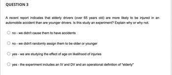 QUESTION 3
A recent report indicates that elderly drivers (over 65 years old) are more likely to be injured in an
automobile accident than are younger drivers. Is this study an experiment? Explain why or why not.
no - we didn't cause them to have accidents
no - we didn't randomly assign them to be older or younger
yes - we are studying the effect of age on likelihood of injuries
yes - the experiment includes an IV and DV and an operational definition of "elderly"