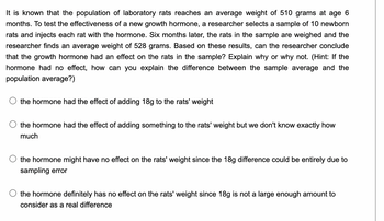 It is known that the population of laboratory rats reaches an average weight of 510 grams at age 6
months. To test the effectiveness of a new growth hormone, a researcher selects a sample of 10 newborn
rats and injects each rat with the hormone. Six months later, the rats in the sample are weighed and the
researcher finds an average weight of 528 grams. Based on these results, can the researcher conclude
that the growth hormone had an effect on the rats in the sample? Explain why or why not. (Hint: If the
hormone had no effect, how can you explain the difference between the sample average and the
population average?)
the hormone had the effect of adding 18g to the rats' weight
the hormone had the effect of adding something to the rats' weight but we don't know exactly how
much
the hormone might have no effect on the rats' weight since the 18g difference could be entirely due to
sampling error
the hormone definitely has no effect on the rats' weight since 18g is not a large enough amount to
consider as a real difference