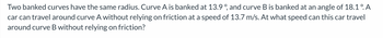 ### Banked Curves Dynamics

Two banked curves have the same radius. Curve A is banked at 13.9°, and curve B is banked at an angle of 18.1°. A car can travel around curve A without relying on friction at a speed of 13.7 m/s. At what speed can this car travel around curve B without relying on friction?

#### Explanation:
This problem involves the concept of banked curves, which are designed in such a way that vehicles can negotiate the curve at a particular speed without the need for frictional forces. This speed is often referred to as the "design speed". The system uses the banking angle and radius to calculate the ideal speed for the vehicle.

1. **Banking Angle (θ):** The tilt angle of the road or track curve.
2. **Radius of Curve (r):** The constant radius for both Curve A and Curve B.
3. **Speed (v):** The velocity at which the car travels around the curve relying solely on centripetal force without friction.

Given data:
- Curve A banking angle (θ₁) = 13.9°
- Curve B banking angle (θ₂) = 18.1°
- Speed on Curve A (v₁) = 13.7 m/s
- Radius (r) = constant

#### Formula:
The speed \( v \) of a vehicle on a banked curve without relying on friction is given by:
\[ v = \sqrt{r \cdot g \cdot \tan(\theta)} \]

So for Curve A:
\[ v_1 = \sqrt{r \cdot g \cdot \tan(\theta_1)} \]

We can isolate \( r \):
\[ r = \frac{v_1^2}{g \cdot \tan(\theta_1)} \]

For Curve B, we use the same formula:
\[ v_2 = \sqrt{r \cdot g \cdot \tan(\theta_2)} \]

Substitute the value of \( r \) from the equation of Curve A:
\[ v_2 = \sqrt{\left(\frac{v_1^2}{g \cdot \tan(\theta_1)}\right) \cdot g \cdot \tan(\theta_2)} \]
\[ v_2 = v_1 \cdot \sqrt{\frac{\tan(\