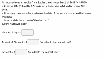 Amanda recieves an invoice from Staples dated November 2nd, 2015 for $1,500
with terms 6/4, 2/14, n/33. If Amanda pays the invoice in full on November 17th,
2015,
a. How many days were there between the date of the invoice, and when the invoice
was paid?
b. How much is the amount of the discount?
c. How much was paid?
Number of days =
Amount of Discount = $
Payment = $
(rounded to the nearest cent)
(rounded to the nearest cent)