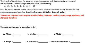 The length of time it takes for a worker to perform certain task (in minutes) was recorded
for 10 workers. The resulting data values were the following:
4, 12, 3, 1, 7, 2, 4, 6, 9, 10
Find the mean, median, mode, range, variance and standard deviation. In the answers for the
mean, variance, and standard deviation leave one digit after decimal point.
You are not required to show your work in finding the mean, median, mode, range, variance, and
standard deviation.
The data set arranged in ascending order:
a. Mean =
d. Range
b. Median =
e. Variance =
c. Mode =
f. Standard deviation
II