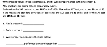 Write missing values in the statements a. and b. Write proper names in the statement c.
Alex and Boris are taking college preparatory exams.
Boris writes the SAT test and scores 1050 out of 1060. Alex writes ACT test, and scores 20 out of 35.
If the means and standard deviations of scores for the ACT test are 25 and 5, and for the SAT test
are 1150 and 50, then
a. Alex's z-score is
b. Boris z-score is
c. Write proper names above the lines below:
performed on exam better than