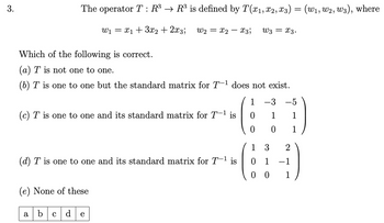 3.
The operator T : R³ → R³ is defined by T(x1, x2, x3) = (w1, W2, W3), where
W₁ = x13x2+2x3;
Which of the following is correct.
(a) T is not one to one.
W2x2x3; W3 = x3.
(b) T is one to one but the standard matrix for T-1 does not exist.
(c) T is one to one and its standard matrix for T−¹ is
(d) T is one to one and its standard matrix for T-1 is
(e) None of these
1
-3
-5
0
1
1
0
0
1
1
3
2
0 1
-1
00
1
a
b cd
e