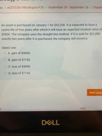 An asset is purchased on January 1 for $42,200. It is expected to have a
useful life of four years after which it will have an expected residual value o
$5500. The company uses the straight-line method. If it is sold for $31,000
exactly two years after it is purchased, the company will record a:
Select one:
O A. gain of $4050.
B. gain of $7150.
O C. loss of $4050.
O D. loss of $7150.
