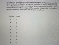 • A researcher would like to evaluate whether a pain-relief patch designed for
lower back pain is effective at lowering pain. Prior to testing the patch, each
of n = 8 patients rates the current level of back pain on a scale from 1 to 10
(lower values indicate lower pain). After wearing the patch for 90 minutes, a
second pain rating is recorded. The data are as follows:
Before
After
7
8.
4
7
4
8.
8.
7
1.
2.
3.
2.
3.
4.
6
