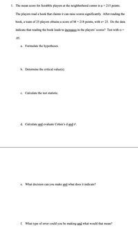 1. The mean score for Scrabble players at the neighborhood center is u = 215 points.
The players read a book that claims it can raise scores significantly. After reading the
book, a team of 25 players obtains a score of M=218 points, with s= 25. Do the data
indicate that reading the book leads to increases in the players' scores? Test with a =
.05.
a. Formulate the hypotheses.
b. Determine the critical value(s).
c. Calculate the test statistic.
d. Calculate and evaluate Cohen's d and r?.
e. What decision can you make and what does it indicate?
f. What type of error could you be making and what would that mean?

