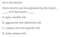 Fill in the blanks:
Stock returns can be explained by the stock's
and the stock's
A. beta; market risk
B. aggressive risk; defensive risk
C. unique risk; firm-specific risk
D. beta; unique risk
