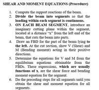 SHEAR AND MOMENT EQUATIONS (Procedure)
1. Compute the support reactions of the beam.
2. Divide the beam into segments so that the
loading within each segment is continuous.
3. ON EACH BEAM SEGMENT, introduce an
imaginary cutting plane within the segment,
located at a distance "x" from the left end of the
beam, that cuts the beam into parts.
4. Draw an FBD for the part of the beam lying to
the left. At the cut section, show V (Shear) and
M (Bending moment) acting in their positive
directions.
5. Determine the equations for V and M from the
equilibrium equations obtainable from the
FBDS. These expressions, which are usually
functions of x, are the shear force and bending
moment equation for the segment.
6. Do the preceding steps for all segments until you
obtain the shear and moment equation for all
segments.
