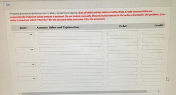 (a)
Prepare journal entries to record the transactions above. (List all debit entries before credit entries. Credit account titles are
automatically indented when amount is entered. Do not indent manually. Record journal entries in the order presented in the problem. If no
entry is required, select "No Entry" for the account titles and enter O for the amounts.)
Credit
Date
Debit
Account Titles and Explanation
M