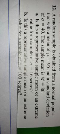 12. A random sample is obtained from a normal popula-
tion with a mean of u = 95 and a standard deviation
of o = 40. The sample mean is M =86.
a. Is this a representative sample mean or an extreme
value for a sample of n =
b. Is this a representative sample mean or an extreme
value for asample of z
%3D
%3D
16scores?
=
100scores?
