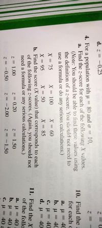 d. z = -0.25
4. For a population with u = 80 and o =
10,
a. Find the z-score for each of the following X values.
(Note: You should be able to find these values using
the definition of a z-score. You should not need to
use a formula or do any serious calculations.)
10. Find the2
for each c
a. u
40
%3D
b. u = 40
с. и %3D 40
d. u = 40
%3D
X = 75
X = 100
X360
%3D
X = 50
X = 85
X = 95
b. Find the score (X value) that corresponds to each
of the following z-scores. (Again, you should not
need a formula or any serious calculations.)
%3D
%3|
%3D
11. Find the X
of the follo
a. u = 40
b. u = 40 a
C. u = 40 a
%3D
z = 1.00
z = 0.20
z = 1.50
%3D
z = -0.50
z = -2.00
z = -1.50
%3D
