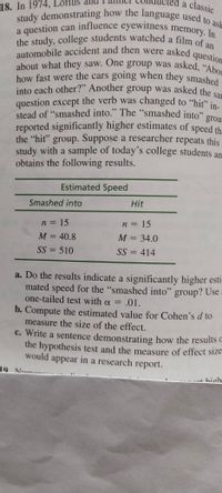 a classic
how fast were the cars going when they smashed
a question can influence eyewitness memory. In
the study, college students watched a film of an
question except the verb was changed to "hit" in-
into each other?" Another group was asked the sar
stead of "smashed into." The "smashed into" grou
about what they saw. One group was asked, "Abou
study demonstrating how the language used to ask
automobile accident and then were asked c
18. In 1974,
a question can influence eyewitness memory In
a
question
about what they saw. One group was asked, "AL
how fast were the cars going when they smashed
into each other?" Another group was asked the
question except the verb was changed to "hit" in
stead of "smashed into." The "smashed into" gre
reported significantly higher estimates of speed th
the "hit" group. Suppose a researcher repeats this
study with a sample of today's college students an
obtains the following results.
Estimated Speed
Smashed into
Hit
n = 15
n = 15
M = 40.8
M = 34.0
SS = 510
SS = 414
%3D
a. Do the results indicate a significantly higher esti-
mated speed for the "smashed into" group? Use
one-tailed test with a = .01.
%3D
b. Compute the estimated value for Cohen's d to
measure the size of the effect.
c. Write a sentence demonstrating how the results o
the hypothesis test and the measure of effect size
would appear in a research report.
19 Nume.
hiohe
