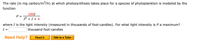 The rate (in mg carbon/m3/h) at which photosynthesis takes place for a species of phytoplankton is modeled by the
function
1001
P=
12I4
where I is the light intensity (measured in thousands of foot-candles). For what light intensity is P a maximum?
I =
thousand foot-candles
Need Help?
Read It
Talk to a Tutor
