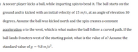 O A soccer player kicks a ball, while imparting spin to bend it. The ball starts on the
ground and is kicked with an initial velocity of 15 m/s, at an angle of elevation 30
degrees. Assume the ball was kicked north and the spin creates a constant
acceleration a to the west, which is what makes the ball follow a curved path. If the
ball lands 8 meters west of the starting point, what is the value of a? Assume the
standard value of g = 9.8 m/s².
