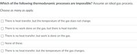 Which of the following thermodynamic processes are impossible? Assume an ideal gas process.
Choose as many as apply.
O There is heat transfer, but the temperature of the gas does not change.
O There is no work done on the gas, but there is heat transfer.
O There is no heat transfer, but work is done on the gas.
O None of these.
O There is no heat transfer, but the temperature of the gas changes.
