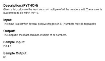 Description: (PYTHON)
Given a list, calculate the least common multiple of all the numbers in it. The answer is
guaranteed to be within 10^10.
Input:
The input is a list with several positive integers in it. (Numbers may be repeated!)
Output:
The output is the least common multiple of all numbers.
Sample Input:
2345
Sample Output:
60