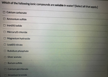 Which of the following ionic compounds are soluble in water? [Select all that apply.]
O Calcium carbonate
O Ammonium sulfide
O Iron(III) iodide
O Mercury(1) chloride
O Magnesium hydroxide
Lead(II) nitrate
Rubidium phosphate
Silver acetate
Barium sulfide
Calcium perchlorate
Strontium bromide