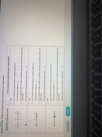Decide whether these proposed Lewis structures are reasonable.
proposed Lewis structure
:0-C-
..
..
**
HIC=N
Explanation
:
HIC N:
Check
OYes.
O No, it has the wrong number of valence electrons.
The correct number is:
00
O
00
O
Is the proposed Lewis structure reasonable?
No, it has the right number of valence electrons but doesn't satisfy the
octet rule.
The symbols of the problem atoms are:
Yes.
No, it has the wrong number of valence electrons.
The correct number is:
No, it has the right number of valence electrons but doesn't satisfy the
octet rule.
The symbols of the problem atoms are:
Yes.
No, it has the wrong number of valence electrons.
The correct number is:
No, it has the right number of valence electrons but doesn't satisfy the
octet rule.
The symbols of the problem atoms are:
$
%
5
MacBook Air
7
2018 McGraw Hit Education All Rights Reserved To