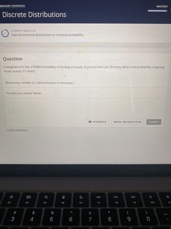 MENTARY STATISTICS
Discrete Distributions
CURRENT OBJECTIVE
Use the binomial distribution to compute probability
Question
A weighted coin has a 0.664 probability of landing on heads. If you toss the coin 18 times, what is the probability of getting
heads exactly 11 times?
(Round your answer to 2 decimal places if necessary.)
Provide your answer below:
Content attribution
*
#
3
80
F3
$
4
a
F4
%
5
F5
<
A
6
F6
! FEEDBACK
&
7
F7
* 0
8
MORE INSTRUCTION
DII
F8
(
9
8
F9
SUBMIT
7
MASTERY
0
F10
ŷ
F1: