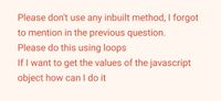 Please don't use any inbuilt method, I forgot
to mention in the previous question.
Please do this using loops
If I want to get the values of the javascript
object how can I do it
