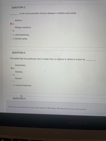 QUESTION 2
a.
Asthma
is the most prevalent chronic disease in children and adults.
Allergic reactions
Ob.
Oc. Lead poisoning
Od. Dental caries
QUESTION 3
The belief that one particular race is better than or superior to others is known as
a.
b.
Supremacy
Bullying
Racism
OC.
Od. Cultural hierarchy
QUESTION 4
Click Save and Submit to save and submit. Click Save All Answers to save all answers.
MacBook Air