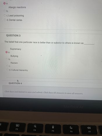 a.
Allergic reactions
b.
c. Lead poisoning
Od. Dental caries
QUESTION 3
The belief that one particular race is better than or superior to others is known as
a.
Supremacy
Ob.
Bullying
Racism
OC.
Od. Cultural hierarchy
QUESTION 4
Click Save and Submit to save and submit. Click Save All Answers to save all answers.
80
F3
F4
16
F5
MacBook Air
F6
8
F7