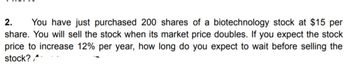 2. You have just purchased 200 shares of a biotechnology stock at $15 per
share. You will sell the stock when its market price doubles. If you expect the stock
price to increase 12% per year, how long do you expect to wait before selling the
stock?