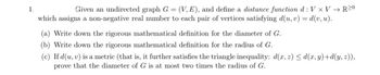 1.
Given an undirected graph G = (V, E), and define a distance function d: V x V → R20
which assigns a non-negative real number to each pair of vertices satisfying d(u, v) = d(v, u).
(a) Write down the rigorous mathematical definition for the diameter of G.
(b) Write down the rigorous mathematical definition for the radius of G.
(c) If d(u, v) is a metric (that is, it further satisfies the triangle inequality: d(x, z) ≤d(x, y)+d(y, z)),
prove that the diameter of G is at most two times the radius of G.