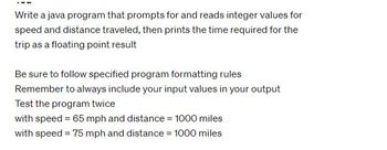 Write a java program that prompts for and reads integer values for
speed and distance traveled, then prints the time required for the
trip as a floating point result
Be sure to follow specified program formatting rules
Remember to always include your input values in your output
Test the program twice
with speed = 65 mph and distance = 1000 miles
with speed = 75 mph and distance = 1000 miles