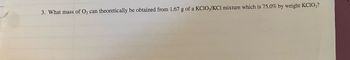 **Question 3:**

What mass of \( \text{O}_2 \) can theoretically be obtained from 1.67 g of a \( \text{KClO}_3/\text{KCl} \) mixture which is 75.0% by weight \( \text{KClO}_3 \)?