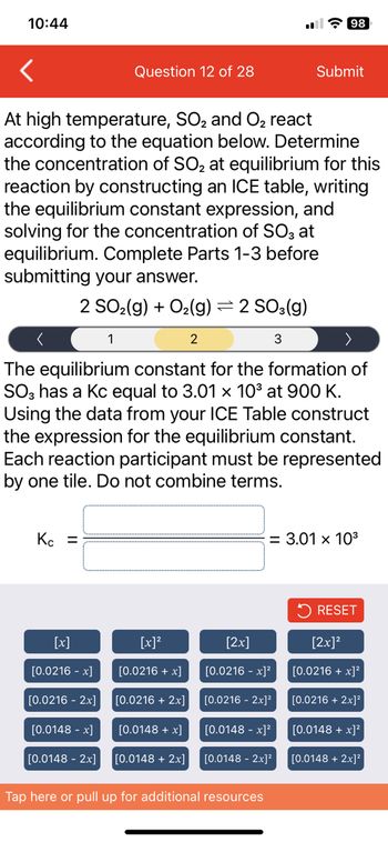 10:44
Kc =
At high temperature, SO₂ and O₂ react
according to the equation below. Determine
the concentration of SO₂ at equilibrium for this
reaction by constructing an ICE table, writing
the equilibrium constant expression, and
solving for the concentration of SO3 at
equilibrium. Complete Parts 1-3 before
submitting your answer.
2 SO₂(g) + O₂(g) = 2 SO3(g)
2
3
[x]
[0.0216 -x]
[0.0216 - 2x]
Question 12 of 28
1
[0.0148 -x]
[0.0148 - 2x]
The equilibrium constant for the formation of
SO3 has a Kc equal to 3.01 x 10³ at 900 K.
Using the data from your ICE Table construct
the expression for the equilibrium constant.
Each reaction participant must be represented
by one tile. Do not combine terms.
[x]²
[0.0216 + x]
[0.0216 + 2x]
[0.0148 + x]
[0.0148 + 2x]
[2x]
[0.0216 -x]²
98
[0.0216 - 2x]²
Submit
= 3.01 x 10³
[0.0148 -x]²
[0.0148 - 2x]²
Tap here or pull up for additional resources
RESET
[2x]²
[0.0216 + x]²
[0.0216 + 2x]²
[0.0148 + x)²
[0.0148 + 2x]²