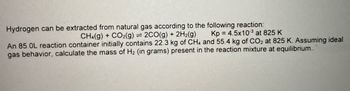 Hydrogen can be extracted from natural gas according to the following reaction:
CH4(g) + CO2(g) = 2CO(g) + 2H₂(g)
Kp = 4.5x103 at 825 K
An 85.0L reaction container initially contains 22.3 kg of CH4 and 55.4 kg of CO2 at 825 K. Assuming ideal
gas behavior, calculate the mass of H₂ (in grams) present in the reaction mixture at equilibrium...