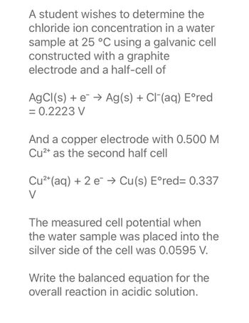 A student wishes to determine the
chloride ion concentration in a water
sample at 25 °C using a galvanic cell
constructed with a graphite
electrode and a half-cell of
AgCl(s) + e → Ag(s) + Cl(aq) Eºred
= 0.2223 V
And a copper electrode with 0.500 M
Cu²+ as the second half cell
Cu²+ (aq) + 2 e → Cu(s) Eºred= 0.337
V
The measured cell potential when
the water sample was placed into the
silver side of the cell was 0.0595 V.
Write the balanced equation for the
overall reaction in acidic solution.