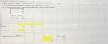 Q. A portfolio manager is trying to balance investments between bonds, stocks and cash.
The return on bonds is 9 percent, 12 percent on stocks, and 3 percent on cash. The total portfolio is $1 billion, and he or she must keep 10 percent in cash in accordance with company policy.
The fund's prospectus promises that stocks cannot exceed 75 percent of the portfolio.
Solve this investment decision as a linear programming problem. Download the Answer Report
9%
3
1
5
3
4
5 Balance
6
? Totoal profit
B
5
10
11
12
23
24
t
S
C
f
12%
Total Port $1billion
Cash accord
cant exceed
Contraints
3%
10%
75% of port
9%
O
S
xi
x2
x3
12%
C
B
S
3%
LHS
sign RHS
20
CE
1,000,000,000
10%
75%