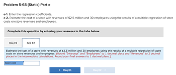 Problem 5-68 (Static) Part e
e-1. Enter the regression coefficients.
e-2. Estimate the cost of a store with revenues of $2.5 million and 30 employees using the results of a multiple regression of store
costs on store revenues and employees.
Complete this question by entering your answers in the tabs below.
Req E1
Req E2
Estimate the cost of a store with revenues of $2.5 million and 30 employees using the results of a multiple regression of store
costs on store revenues and employees. (Round "Intercept" and "Employees" to 1 decimal place and "Revenues" to 2 decimal
places in the intermediate calculations. Round your final answers to 1 decimal place.)
Store cost
< Req E1
Req E2 >