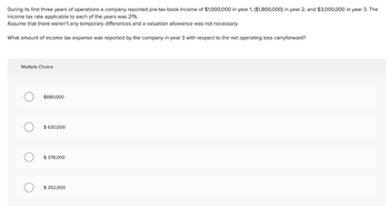 During its first three years of operations a company reported pre-tax book income of $1,000,000 in year 1, ($1,800,000) in year 2, and $3,000,000 in year 3. The
income tax rate applicable to each of the years was 21%.
Assume that there weren't any temporary differences and a valuation allowance was not necessary.
What amount of income tax expense was reported by the company in year 3 with respect to the net operating loss carryforward?
Multiple Choice
$880,000
$ 630,000
$ 378,000
$ 252,000