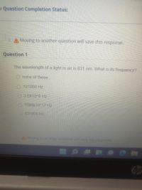 - Question Completion Status:
Moving to another question will save this response.
Question 1
The wavelength of a light in air is 631 nm. What is its frequency?
O none of these
121000 Hz
3.0X1048 Hz
1893x10417Fiz
631000 Hz
AMoving to another question will save this response.
op
