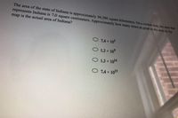 The area of the state of Indiana is approximately 94,300 square kilometers. On a certain map, the area that
represents Indiana is 7.0 square centimeters. Approximately how many times as great as the area on the
map is the actual area of Indiana?
O 14 x 10
O 13 x 10°
O 1.3 x 1014
O 7.4 x 1015
