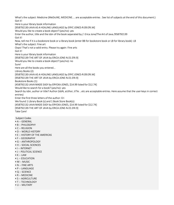 What's the subject: Medicine (MeDiciNE, MEDICINE.... are acceptable entries. See list of subjects at the end of this document.)
Got it!
Here is your library book information
[958792130-JAVA AS A HEALING LANGUAGE by ERYC JONES-R.09.ERI.M]
Would you like to create a book object? (yes/no): yes
Enter the author, title and the isbn of the book separated by /: Erica Jone/The Art of Java /958792139
Got it!
Now, tell me if it is a bookstore book or a library book (enter BB for bookstore book or LB for library book): LB
What's the subject: Fine art
Oops! That's not a valid entry. Please try again: Fine arts
Got it!
Here is your library book information
[958792139-THE ART OF JAVA by ERICA JONE-N.01.ERI.9]
Would you like to create a book object? (yes/no): no
Sure!
Here are all the books you entered...
Library Books (2)
[958792130-JAVA AS A HEALING LANGUAGE by ERYC JONES-R.09.ERI.M]
[958792139-THE ART OF JAVA by ERICA JONE-N.01.ERI.9]
Bookstore Books (1)
[458792132-JAVA MADE EASY by ERYCKA JONES, $14.99 listed for $12.74]
Would like to search for a book? (yes/no): yes
Search by isbn, author or title? Author (IsbN, author, tiTle ...etc are acceptable entries. Here assume that the user keys in correct
entries)
Enter the first three letters of the author: Eri
We found 1 Library Book (s) and 1 Book Store Book(s):
[458792132-JAVA MADE EASY by ERYCKA JONES, $14.99 listed for $12.74]
[958792139-THE ART OF JAVA by ERICA JONE-N.01.ERI.9]
Take Care!
Subject Codes
• A-- GENERAL
B
• C-- RELIGION
• D -- WORLD HISTORY
• E-- HISTORY OF THE AMERICAS
• F- GEOGRAPHY
PHILOSOPHY
• G-- ANTHROPOLOGY
• H -- SOCIAL SCIENCES
• I-- INTERNET
• J -- POLITICAL SCIENCE
K -- LAW
• L -- EDUCATION
• M -- MUSIC
• N- FINE ARTS
• P -- LANGUAGE
• Q -- SCIENCE
R- MEDICINE
• S -- AGRICULTURE
•T--TECHNOLOGY
• U -- MILITARY